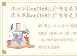 摩托罗拉ce0168报价价格是多少钱一台，摩托罗拉ce0168报价价格是多少钱