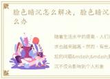 脸色暗沉怎么解决，脸色暗沉怎么回事怎么办