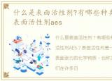 什么是表面活性剂?有哪些种类?，什么是表面活性剂aes
