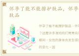 怀孕了能不能擦护肤品，怀孕能不能擦护肤品