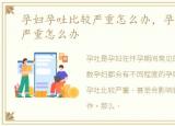 孕妇孕吐比较严重怎么办，孕妇孕吐特别严重怎么办