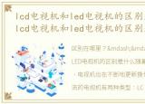 lcd电视机和led电视机的区别是什么意思，lcd电视机和led电视机的区别是什么