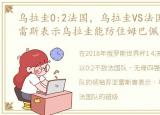 乌拉圭0:2法国，乌拉圭VS法国赛前:苏亚雷斯表示乌拉圭能防住姆巴佩