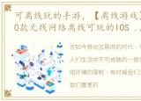 可离线玩的手游，【离线游戏】2023必玩10款无线网络离线可玩的IOS 安卓游戏!