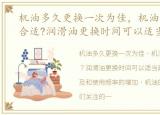 机油多久更换一次为佳，机油多久换一次合适?润滑油更换时间可以适当延长