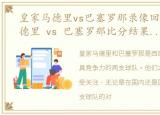皇家马德里vs巴塞罗那录像回放，皇家马德里 vs 巴塞罗那比分结果和历史战绩