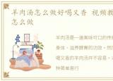 羊肉汤怎么做好喝又香 视频教程，羊肉汤怎么做